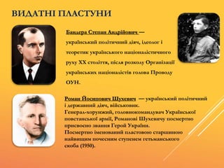 ВИДАТНІ ПЛАСТУНИ
Бандера Степан Андрійович —
український політичний діяч, ідеолог і
теоретик українського націоналістичного
руху ХХ століття, після розколу Організації
українських націоналістів голова Проводу
ОУН.
Роман Йосипович Шухевич — український політичний
і державний діяч, військовик.
Генерал-хорунжий, головнокомандувач Української
повстанської армії, Романові Шухевичу посмертно
присвоєно звання Герой України.
Посмертно іменований пластовою старшиною
найвищим почесним ступенем гетьманського
скоба (1950).
 