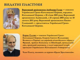ВИДАТНІ ПЛАСТУНИ
Верховний архієпископ Любомир Гузар — єпископ
Української Греко-Католицької Церкви, кардинал
Католицької Церкви; з 28 січня 2001 року Верховний
архиєпископ Львівський, з 25 серпня 2005 року по 10
лютого 2011 року Верховний архиєпископ Києво-
Галицький — предстоятель Української Греко-
Католицької Церкви.
Борис Ґудзяк — єпископ Української Греко-
Католицької Церкви, Єпархія Святого Володимира
Великого в Парижі для українців візантійського обряду у
Франції, країнах Бенілюксу та Швейцарії, громадський
діяч, провідний науковець у галузі церковної історії,
президент Українського Католицького Університету
Член Пласту, належить до куреня «Орден Хрестоносців».
 