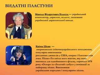 ВИДАТНІ ПЛАСТУНИ
Микола Філаретович Колесса — український
композитор, диригент, педагог, засновник
української диригентської школи.
Квітка Цісик —
американська співачкаукраїнського походження,
популярна виконавиця
рекламних джинґлів у США, оперна і блюзова спів
ачка. Пісня «Ти світло мого життя», яку вона
виконала для однойменного фільму, отримала 1978
року «Оскар» та «Золотий глобус» у номінації за
найкращу пісню. Виконавиця
українських народних і популярних пісень.
 