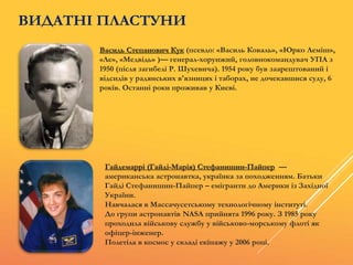 Василь Степанович Кук (псевдо: «Василь Коваль», «Юрко Леміш»,
«Ле», «Медвідь» )— генерал-хорунжий, головнокомандувач УПА з
1950 (після загибелі Р. Шухевича). 1954 року був заарештований і
відсидів у радянських в'язницях і таборах, не дочекавшися суду, 6
років. Останні роки проживав у Києві.
Гайдемаррі (Гайді-Марія) Стефанишин-Пайпер —
американська астронавтка, українка за походженням. Батьки
Гайді Стефанишин-Пайпер – емігранти до Америки із Західної
України.
Навчалася в Массачусетському технологічному інституті.
До групи астронавтів NASA прийнята 1996 року. З 1985 року
проходила військову службу у військово-морському флоті як
офіцер-інженер.
Полетіла в космос у складі екіпажу у 2006 році.
ВИДАТНІ ПЛАСТУНИ
 