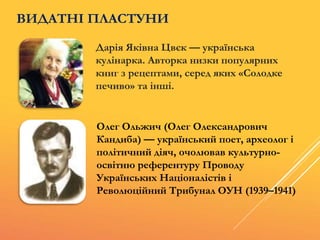Дарія Яківна Цвєк — українська
кулінарка. Авторка низки популярних
книг з рецептами, серед яких «Солодке
печиво» та інші.
Олег Ольжич (Олег Олександрович
Кандиба) — український поет, археолог і
політичний діяч, очолював культурно-
освітню референтуру Проводу
Українських Націоналістів і
Революційний Трибунал ОУН (1939–1941)
ВИДАТНІ ПЛАСТУНИ
 