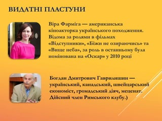 Віра Фарміга — американська
кіноакторка українського походження.
Відома за ролями в фільмах
«Відступники», «Біжи не озираючись» та
«Вище неба», за роль в останньому була
номінована на «Оскар» у 2010 році
Богдан Дмитрович Гаврилишин —
український, канадський, швейцарський
економіст, громадський діяч, меценат.
Дійсний член Римського клубу.)
ВИДАТНІ ПЛАСТУНИ
 