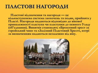 ПЛАСТОВІ НАГОРОДИ
Пластові відзначення та нагороди — це
кількаступенева система заохочень та подяк, прийнята у
Пласті. Нагороди надаються відповідно до вікової
приналежності пластуна чи пластунки до певного Уладу
(об'єднання). Винятки становлять «Бронзовий хрест за
геройський чин» та «Залізний Пластовий Хрест», котрі
за визначенням надаються незалежно від віку.
 
