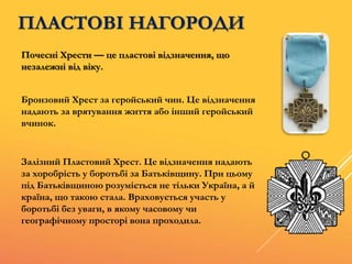 ПЛАСТОВІ НАГОРОДИ
Почесні Хрести — це пластові відзначення, що
незалежні від віку.
Залізний Пластовий Хрест. Це відзначення надають
за хоробрість у боротьбі за Батьківщину. При цьому
під Батьківщиною розуміється не тільки Україна, а й
країна, що такою стала. Враховується участь у
боротьбі без уваги, в якому часовому чи
географічному просторі вона проходила.
Бронзовий Хрест за геройський чин. Це відзначення
надають за врятування життя або інший геройський
вчинок.
 