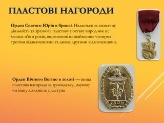 ПЛАСТОВІ НАГОРОДИ
Орден Святого Юрія в бронзі. Надається за визначну
діяльність та зразкову пластову поставу впродовж не
менше п'яти років, вирізнення щонайменше чотирма
третіми відзначеннями та двома другими відзначеннями.
Орден Вічного Вогню в золоті — вища
пластова нагорода за громадську, наукову
чи іншу діяльність пластуна
 