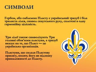 СИМВОЛИ
Гербом, або емблемою Пласту є український тризуб і біла
трилиста лілея, символ скаутського руху, сплетені в одну
гармонійну цілісність.
Три лілеї також символізують Три
головні обов'язки пластуна, а тризуб
вказує на те, що Пласт — це
українська організація.
Пластуни, що склали Пластову
присягу, носять його як відзнаку
приналежності до Пласту.
 