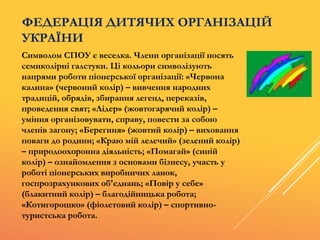 ФЕДЕРАЦІЯ ДИТЯЧИХ ОРГАНІЗАЦІЙ
УКРАЇНИ
Символом СПОУ є веселка. Члени організації носять
семиколірні галстуки. Ці кольори символізують
напрями роботи піонерської організації: «Червона
калина» (червоний колір) – вивчення народних
традицій, обрядів, збирання легенд, переказів,
проведення свят; «Лідер» (жовтогарячий колір) –
уміння організовувати, справу, повести за собою
членів загону; «Берегиня» (жовтий колір) – виховання
поваги до родини; «Краю мій лелечий» (зелений колір)
– природоохоронна діяльність; «Помагай» (синій
колір) – ознайомлення з основами бізнесу, участь у
роботі піонерських виробничих ланок,
госпрозрахункових об'єднань; «Повір у себе»
(блакитний колір) – благодійницька робота;
«Котигорошко» (фіолетовий колір) – спортивно-
туристська робота.
 