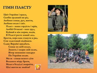 ГІМН ПЛАСТУ
Цвіт України і краса,
Скобів орлиний ми рід.
Любимо сонце, рух, життя,
Любимо волю і світ.
Пласт - наша гордість і мрія,
Любій Отчизні - наш труд,
Буйний в нім порив, надія,
В Пласті росте новий люд.
Браття, пора нам станути в ряд.
Стяг пластовий підійняти.
Славу Вкраїні придбать.
Сонце по небі колує,
Знають і хмари свій шлях,
Вітер невпинно мандрує
По України полях.
Ми ж - сонця ясного діти
Вольного вітру брати,
Мали в безділлі змарніти,
Цілі життя не знайти?
 