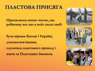 ПЛАСТОВА ПРИСЯГА
Присягаюся своєю честю, що
робитиму все що в моїх силах щоб:
бути вірним Богові і Україні,
допомагати іншим,
слухатись пластового проводу і
жити за Пластовим Законом.
 