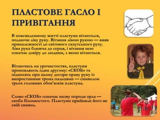 ПЛАСТОВЕ ГАСЛО І
ПРИВІТАННЯ
В повсякденному житті пластуни вітаються,
подаючи ліву руку. Вітання лівою рукою — вияв
приналежності до світового скаутського руху.
Ліва рука ближча до серця, і вітання нею
означає довіру до людини, з якою вітаються.
Вітаючись на урочистостях, пластуни
промовляють один другому: «СКОБ» та
підносять при цьому догори праву руку із
випростаними трома пальцями — символом
трьох головних обов'язків пластуна.
Слово «СКОБ» означає назву породи орла —
скоба білохвостого. Пластуни прийняли його як
свій символ.
 