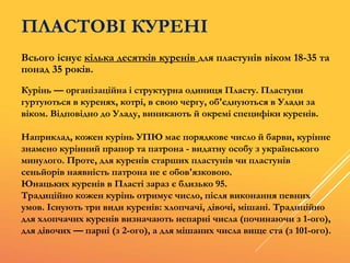 ПЛАСТОВІ КУРЕНІ
Всього існує кілька десятків куренів для пластунів віком 18-35 та
понад 35 років.
Курінь — організаційна і структурна одиниця Пласту. Пластуни
гуртуються в куренях, котрі, в свою чергу, об'єднуються в Улади за
віком. Відповідно до Уладу, виникають й окремі специфіки куренів.
Наприклад, кожен курінь УПЮ має порядкове число й барви, курінне
знамено курінний прапор та патрона - видатну особу з українського
минулого. Проте, для куренів старших пластунів чи пластунів
сеньйорів наявність патрона не є обов'язковою.
Юнацьких куренів в Пласті зараз є близько 95.
Традиційно кожен курінь отримує число, після виконання певних
умов. Існують три види куренів: хлопчачі, дівочі, мішані. Традиційно
для хлопчачих куренів визначають непарні числа (починаючи з 1-ого),
для дівочих — парні (з 2-ого), а для мішаних числа вище ста (з 101-ого).
 