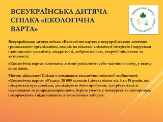 ВСЕУКРАЇНСЬКА ДИТЯЧА
СПІЛКА «ЕКОЛОГІЧНА
ВАРТА»
Всеукраїнська дитяча спілка «Екологічна варта» є всеукраїнською дитячою
громадською організацією, яка діє на підставі спільності інтересів і керується
принципами гуманізму, відкритості, добровільності, творчої ініціативи та
активності.
«Екологічна варта» допомагає дитині усвідомити себе частиною світу, у якому
вона живе.
Метою діяльності Спілки є виховання екологічно свідомої особистості.
«Екологічна варта» об'єднує 20 000 хлопців і дівчат віком від 6 до 18 років, які
піклуються про довкілля, досліджують його проблеми, зустрічаються із
науковцями та природоохоронцями, беруть участь у конкурсах та вікторинах,
подорожують і відпочивають в екологічних таборах.
 