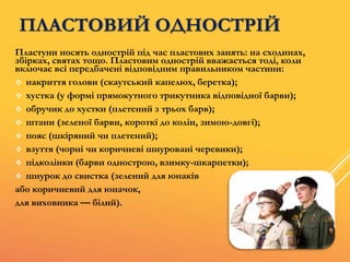 ПЛАСТОВИЙ ОДНОСТРІЙ
Пластуни носять однострій під час пластових занять: на сходинах,
збірках, святах тощо. Пластовим однострій вважається тоді, коли
включає всі передбачені відповідним правильником частини:
 накриття голови (скаутський капелюх, беретка);
 хустка (у формі прямокутного трикутника відповідної барви);
 обручик до хустки (плетений з трьох барв);
 штани (зеленої барви, короткі до колін, зимою-довгі);
 пояс (шкіряний чи плетений);
 взуття (чорні чи коричневі шнуровані черевики);
 підколінки (барви однострою, взимку-шкарпетки);
 шнурок до свистка (зелений для юнаків
або коричневий для юначок,
для виховника — білий).
 