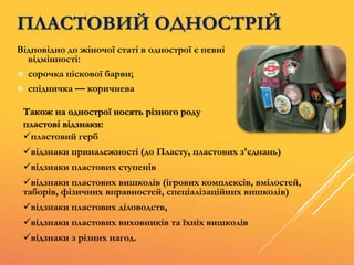 Відповідно до жіночої статі в однострої є певні
відмінності:
 сорочка піскової барви;
 спідничка — коричнева
ПЛАСТОВИЙ ОДНОСТРІЙ
Також на однострої носять різного роду
пластові відзнаки:
пластовий герб
відзнаки приналежності (до Пласту, пластових з'єднань)
відзнаки пластових ступенів
відзнаки пластових вишколів (ігрових комплексів, вмілостей,
таборів, фізичних вправностей, спеціалізаційних вишколів)
відзнаки пластових діловодств,
відзнаки пластових виховників та їхніх вишколів
відзнаки з різних нагод.
 
