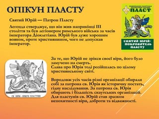 ОПІКУН ПЛАСТУ
Святий Юрій — Патрон Пласту
Легенда стверджує, що він жив наприкінці ІІІ
століття та був легіонером римського війська за часів
імператора Діоклетіана. Юрій був дуже хорошим
вояком, проте християнином, чого не допускав
імператор.
За те, що Юрій не зрікся своєї віри, його було
замучено на смерть.
Слава про Юрія тоді розійшлась по цілому
християнському світі.
Впродовж усіх часів різні організації обирали
собі за патрона св. Юрія як історичну постать,
гідну наслідування. За патрона св. Юрія
обирають і більшість скаутських організацій.
Для пластунів св. Юрій став зразком
непохитності віри, доброти та відважності.
 