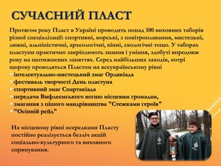 СУЧАСНИЙ ПЛАСТ
Протягом року Пласт в Україні проводить понад 100 виховних таборів
різної спеціалізації: спортивні, морські, з повітроплавання, мистецькі,
лижні, альпіністичні, археологічні, кінні, екологічні тощо. У таборах
пластуни практично закріплюють знання і уміння, здобуті впродовж
року на щотижневих заняттях. Серед найбільших заходів, котрі
щороку проводяться Пластом на всеукраїнському рівні
інтелектуально-мистецький змаг Орликіада
фестиваль творчості День пластуна
спортивний змаг Спартакіада
передача Вифлеємського вогню місцевим громадам,
змагання з пішого мандрівництва "Стежками героїв"
"Осінній рейд"
На місцевому рівні осередками Пласту
постійно реалізується безліч акцій
соціально-культурного та виховного
спрямування.
 