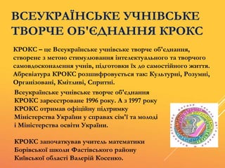 ВСЕУКРАЇНСЬКЕ УЧНІВСЬКЕ
ТВОРЧЕ ОБ'ЄДНАННЯ КРОКС
КРОКС – це Всеукраїнське учнівське творче об'єднання,
створене з метою стимулювання інтелектуального та творчого
самовдосконалення учнів, підготовки їх до самостійного життя.
Абревіатура КРОКС розшифровується так: Культурні, Розумні,
Організовані, Кмітливі, Спритні.
Всеукраїнське учнівське творче об'єднання
КРОКС зареєстроване 1996 року. А з 1997 року
КРОКС отримав офіційну підтримку
Міністерства України у справах сім'ї та молоді
і Міністерства освіти України.
КРОКС започаткував учитель математики
Борівської школи Фастівського району
Київської області Валерій Косенко.
 