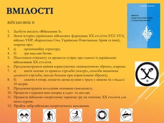 ВМІЛОСТІ
ВІЙСЬКОВИК ІІ
1. Здобути вмілість «Військовик І».
2. Знати історію українських військових формувань XX століття (УСС-УГА,
військо УНР, «Карпатська Січ», Українська Повстанська Армія та інші),
зокрема про:
3. а) організаційну структуру;
4. б) три важливі битви.
5. Підготувати стінгазету та провести гутірку про одного із українських
військовиків XX століття.
6. Продемонструвати вміння користуватись пневматичною зброєю, зокрема:
7. а) знати основи та правила стрільби (постріл, способи визначена
дальності стрільби, заходи безпеки при користуванні зброєю);
8. б) лежачи в упорі, попасти двома кулями з трьох у мішень 6а з віддалі
10 метрів.
9. Продемонструвати володіння основами самозахисту.
10. Провести з куренем весь впоряд в одно- та дволаві.
11. Провести військово-патріотичну теренову гру на тематику XX століття для
свого куреня.
12. Пройти табір військово-патріотичного виховання.
 