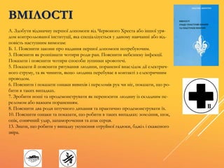 ВМІЛОСТІ
А. Здобути відзначну першої допомоги від Червоного Хреста або іншої уря-
дом контрольованої інституції, яка спеціалізується у даному навчанні або від-
повість наступним вимогам:
Б. 1. Пояснити закони про надання першої допомоги потребуючим.
3. Пояснити як розпізнати чотири роди ран. Пояснити небезпеку інфекції.
Показати і пояснити чотири способи зупинки кровотечі.
5. Показати й пояснити рятування людини, пораненої внаслідок дії електрич-
ного струму, та як чинити, якщо людина перебуває в контакті з електричним
проводом.
6. Пояснити і показати ознаки вивихів і переломів рук чи ніг, показати, що ро-
бити в таких випадках.
7. Зробити ноші та продемонструвати як переносити людину із складним пе-
реломом або важким пораненням.
8. Пояснити два роди штучного дихання та практично продемонструвати їх.
10. Пояснити ознаки та показати, що робити в таких випадках: зомління, шок,
опік, сонячний удар, запаморочення та атак серця.
13. Знати, що робити у випадку укушсння отруйної гадюки, бджіл і скаженого
звіра.
 