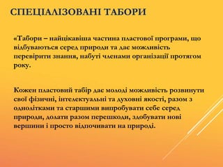 «Табори – найцікавіша частина пластової програми, що
відбуваються серед природи та дає можливість
перевірити знання, набуті членами організації протягом
року.
Кожен пластовий табір дає молоді можливість розвинути
свої фізичні, інтелектуальні та духовні якості, разом з
однолітками та старшими випробувати себе серед
природи, долати разом перешкоди, здобувати нові
вершини і просто відпочивати на природі.
СПЕЦІАЛІЗОВАНІ ТАБОРИ
 