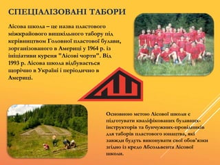 Лісова школа – це назва пластового
міжкрайового вишкільного табору під
керівництвом Головної пластової булави,
зорганізованого в Америці у 1964 р. із
ініціативи куреня "Лісові чорти". Від
1993 р. Лісова школа відбувається
щорічно в Україні і періодично в
Америці.
СПЕЦІАЛІЗОВАНІ ТАБОРИ
Основною метою Лісової школи є
підготувати кваліфікованих булавних-
інструкторів та бунчужних-провідників
для таборів пластового юнацтва, які
завжди будуть виконувати свої обов'язки
згідно із кредо Абсольвента Лісової
школи.
 