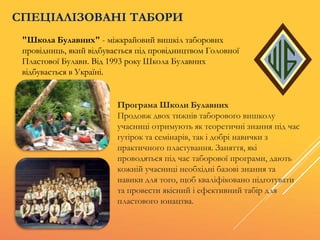 "Школа Булавних" - міжкрайовий вишкіл таборових
провідниць, який відбувається під провідництвом Головної
Пластової Булави. Від 1993 року Школа Булавних
відбувається в Україні.
СПЕЦІАЛІЗОВАНІ ТАБОРИ
Програма Школи Булавних
Продовж двох тижнів таборового вишколу
учасниці отримують як теоретичні знання під час
гутірок та семінарів, так і добрі навички з
практичного пластування. Заняття, які
проводяться під час таборової програми, дають
кожній учасниці необхідні базові знання та
навики для того, щоб кваліфіковано підготувати
та провести якісний і ефективний табір для
пластового юнацтва.
 