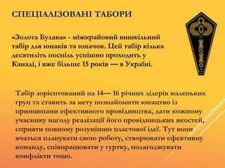 «Золота Булава» - міжкрайовий вишкільний
табір для юнаків та юначок. Цей табір кілька
десятиліть поспіль успішно проходить у
Канаді, і вже більше 15 років — в Україні.
СПЕЦІАЛІЗОВАНІ ТАБОРИ
Табір зорієнтований на 14— 16 рiчних лідерів маленьких
груп та ставить за мету познайомити юнацтво із
принципами ефективного провідництва, дати кожному
учаснику нагоду реалізації його провідницьких якостей,
сприяти повному розумінню пластової ідеї. Тут вони
вчаться планувати свою роботу, створювати ефективну
команду, співпрацювати у гуртку, полагоджувати
конфлікти тощо.
 