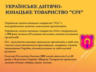 УКРАЇНСЬКЕ ДИТЯЧО-
ЮНАЦЬКЕ ТОВАРИСТВО "СІЧ"
Українське дитячо-юнацьке товариство "Січ" є
всеукраїнською дитячою скаутською організацією.
Українське дитячо-юнацьке товариство «Січ» створювалося
з 1990 року шляхом об'єднання численних дитячих козацьких
організацій.
Січ - неполітична виховна громадська організація, в якій діти
і молоді люди виховуються християнами, лицарями, гідними
громадянами України, відповідальними за свій власний
розвиток.
Сьогодні Січ налічує близько 2000 членів віком від 6 до 60
років у 18 регіонах України. Щороку Товариство проводить
десятки січових таборів, інших заходів.
 
