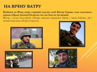 Відійшов на Вічну ватру старший пластун скоб Віктор Гурняк, член пластового
куреня «Орден Залізної Остроги» під час бою на Луганщині
Віктор у складі батальйону «Айдар» вивозив поранених бійців з місця бойових дій і
загинув внаслідок обстрілу ворогом.
НА ВІЧНУ ВАТРУ
 