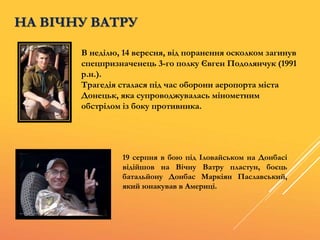 НА ВІЧНУ ВАТРУ
В неділю, 14 вересня, від поранення осколком загинув
спецпризначенець 3-го полку Євген Подолянчук (1991
р.н.).
Трагедія сталася під час оборони аеропорта міста
Донецьк, яка супроводжувалась мінометним
обстрілом із боку противника.
19 серпня в бою під Іловайськом на Донбасі
відійшов на Вічну Ватру пластун, боєць
батальйону Донбас Маркіян Паславський,
який юнакував в Америці.
 
