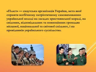 «Пласт» — скаутська організація України, мета якої
сприяти всебічному патріотичному самовихованню
української молоді на засадах християнської моралі, на
свідомих, відповідальних та повноцінних громадян
місцевої, національної та світової спільнот, і на
провідників українського суспільства.
 