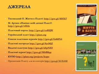 ДЖЕРЕЛА
 Тисовський О. Життя в Пласті: http://goo.gl/4lHXi7
 М. Артиш «Навіщо моїй дитині Пласт?:
http://goo.gl/vf2Ith
 Пластовий портал http://goo.gl/cnR9JW
 Український пласт http://plast.org
 Список пластових куренів http://goo.gl/Gd60N4
 Пластові нагороди http://goo.gl/8ysMjZ
 Видатні пластуни http://goo.gl/sEpNIO
 Пластові курені http://goo.gl/MbBKqe
 КУПО http://plast.org/projects/kupo
 Презентація Пласту для волонтерів http://goo.gl/XOX4Ml
 