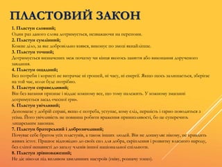 1. Пластун словний;
Один раз даного слова дотримується, незважаючи на перепони.
2. Пластун сумлінний;
Кожне діло, за яке добровільно взявся, виконує по змозі якнайліпше.
3. Пластун точний;
Дотримується визначених меж початку чи кінця якогось заняття або виконання дорученого
завдання.
4. Пластун ощадний;
Без потреби і користі не витрачає ні грошей, ні часу, ні енергії. Якщо щось залишається, зберігає
на той час, коли буде потрібно.
5. Пластун справедливий;
Він без вагання признає і віддає кожному все, що тому належить. У кожному змаганні
дотримується засад «чесної гри».
6. Пластун увічливий;
Допомагає у добрій справі, якщо є потреба, уступає, кому слід, першість і гарно поводиться з
усіма. Його увічливість не повинна робити враження принизливості, бо це суперечить
лицарським законам.
7. Пластун братерський і доброзичливий;
Почуває себе братом усіх пластунів, а також інших людей. Він не дошкуляє нікому, не кривдить
живих істот. Працює відповідно до своїх сил для добра, скріплення і розвитку власного народу,
без сліпої ненависті до загалу членів іншої національної спільноти.
8. Пластун зрівноважений;
Не діє ніколи під впливом хвилинних настроїв (гніву, розпачу тощо).
ПЛАСТОВИЙ ЗАКОН
 