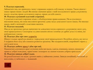 9. Пластун корисний;
Займається тим, що приносить чесну і справжню користь собі самому та іншим. Також цінити і
шанує працю інших людей. Він визнає значення праці у такій послідовності: праця для розвитку
всього людства; праця для власного народу, праця для себе самого.
10. Пластун слухняний пластовій старшині;
Слухається пластової старшини згідно з обов'язуючими правильниками. Після сумлінного
виконання наказу, він може висловити критичну думку щодо доцільності цього наказу. Не виконує
наказу, який є незгідний з пластовим законом.
11. Пластун пильний;
Ніколи не пропускає нагоди навчитися чи довідатися чогось корисного для розвитку свого духу,
своєї працездатності. Спостерігає за довколишнім світом і помічає усі дрібні деталі та зміни, що
відбуваються у ньому.
12. Пластун дбає про своє здоров'я;
Шанує і плекає здров'я як цінність і передумову своєї працездатності. Не робить нічого, що могло
б підірвати його силу або спинити розвиток організму. Він підприємливий, енергійний і вірить у
свої власні сили.
13. Пластун любить красу і дбає про неї;
Намагається допомагати красі оточення своїм виглядом, одягом, вчинками, мовою, визнаючи
правила доброї поведінки, гарної мови і поширює це знання власним добрим прикладом.
14. Пластун завжди доброї гадки.
Не розгублюється і не падає у розпач навіть у найважчих умовах. Завжди спокійний, схильний до
веселощів, а у небезпеці — відважний.
 