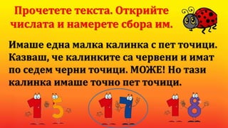 Имаше една малка калинка с пет точици.
Казваш, че калинките са червени и имат
по седем черни точици. МОЖЕ! Но тази
калинка имаше точно пет точици.
Прочетете текста. Открийте
числата и намерете сбора им.
 