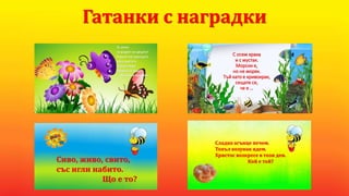 С осем крака
и с мустак.
Морски е,
но не моряк.
Тъй като е кривокрак,
сещате се,
че е …
Гатанки с наградки
Те летят
за радост на децата!
Пърхат им крилцата
сред цветята.
Всеки спира,
гледа и се чуди:
- Ах, какви красиви …!
Сиво, живо, свито,
със игли набито.
Що е то?
Сладко агънце печем.
Топъл козунак ядем.
Христос возкресе в този ден.
Кой е той?
 