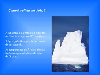 A Antártida é o continente mais frio
no Planeta, atingindo 50º negativos.
A água pode ficar gelada em menos
de um segundo.
As temperaturas no Árctico não são
tão baixas por influência do calor
do Oceano.
Como é o clima dos Polos?
 