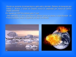 Devido ao aumento da temperatura o gelo está a derreter. Debaixo da banquisa queDevido ao aumento da temperatura o gelo está a derreter. Debaixo da banquisa que
rodeia o Árctico, o fundo do Oceano nunca foi explorado por nunca ter havidorodeia o Árctico, o fundo do Oceano nunca foi explorado por nunca ter havido
degelo suficiente.degelo suficiente.
Em Agosto de 2007 foi visitado pela 1ª vez!Em Agosto de 2007 foi visitado pela 1ª vez!
Esta alteração no clima dos Polos irá afectar todos os climas a nível Mundial! OsEsta alteração no clima dos Polos irá afectar todos os climas a nível Mundial! Os
Polos funcionam como o regulador de calor no Planeta.Polos funcionam como o regulador de calor no Planeta.
 