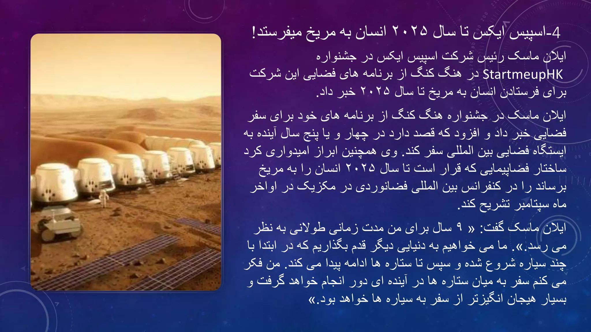 4-‫اسپیس‬‫سال‬ ‫تا‬ ‫ایکس‬۲۰۲۵‫میفرستد‬ ‫مریخ‬ ‫به‬ ‫انسان‬!
‫جشنواره‬ ‫در‬ ‫ایکس‬ ‫اسپیس‬ ‫شرکت‬ ‫رئیس‬ ‫ماسک‬ ‫ایالن‬
StartmeupHK‫در‬‫شرکت‬ ‫این‬ ‫فضایی‬ ‫های‬ ‫برنامه‬ ‫از‬ ‫کنگ‬ ‫هنگ‬
‫سال‬ ‫تا‬ ‫مریخ‬ ‫به‬ ‫انسان‬ ‫فرستادن‬ ‫برای‬۲۰۲۵‫داد‬ ‫خبر‬.
‫سفر‬ ‫برای‬ ‫خود‬ ‫های‬ ‫برنامه‬ ‫از‬ ‫کنگ‬ ‫هنگ‬ ‫جشنواره‬ ‫در‬ ‫ماسک‬ ‫ایالن‬
‫آین‬ ‫سال‬ ‫پنج‬ ‫یا‬ ‫و‬ ‫چهار‬ ‫در‬ ‫دارد‬ ‫قصد‬ ‫که‬ ‫افزود‬ ‫و‬ ‫داد‬ ‫خبر‬ ‫فضایی‬‫به‬ ‫ده‬
‫کند‬ ‫سفر‬ ‫المللی‬ ‫بین‬ ‫فضایی‬ ‫ایستگاه‬.‫امی‬ ‫ابراز‬ ‫همچنین‬ ‫وی‬‫کرد‬ ‫دواری‬
‫سال‬ ‫تا‬ ‫است‬ ‫قرار‬ ‫که‬ ‫فضاپیمایی‬ ‫ساختار‬۲۰۲۵‫مریخ‬ ‫به‬ ‫را‬ ‫انسان‬
‫ا‬ ‫در‬ ‫مکزیک‬ ‫در‬ ‫فضانوردی‬ ‫المللی‬ ‫بین‬ ‫کنفرانس‬ ‫در‬ ‫را‬ ‫برساند‬‫واخر‬
‫کند‬ ‫تشریح‬ ‫سپتامبر‬ ‫ماه‬.
‫گفت‬ ‫ماسک‬ ‫ایالن‬:«۹‫نظر‬ ‫به‬ ‫طوالنی‬ ‫زمانی‬ ‫مدت‬ ‫من‬ ‫برای‬ ‫سال‬
‫رسد‬ ‫می‬.».‫ابت‬ ‫در‬ ‫که‬ ‫بگذاریم‬ ‫قدم‬ ‫دیگر‬ ‫دنیایی‬ ‫به‬ ‫خواهیم‬ ‫می‬ ‫ما‬‫با‬ ‫دا‬
‫کند‬ ‫می‬ ‫پیدا‬ ‫ادامه‬ ‫ها‬ ‫ستاره‬ ‫تا‬ ‫سپس‬ ‫و‬ ‫شده‬ ‫شروع‬ ‫سیاره‬ ‫چند‬.‫ف‬ ‫من‬‫کر‬
‫گرفت‬ ‫خواهد‬ ‫انجام‬ ‫دور‬ ‫ای‬ ‫آینده‬ ‫در‬ ‫ها‬ ‫ستاره‬ ‫میان‬ ‫به‬ ‫سفر‬ ‫کنم‬ ‫می‬‫و‬
‫بود‬ ‫خواهد‬ ‫ها‬ ‫سیاره‬ ‫به‬ ‫سفر‬ ‫از‬ ‫انگیزتر‬ ‫هیجان‬ ‫بسیار‬.»
 