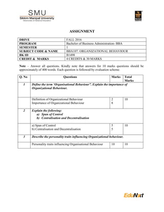 ASSIGNMENT
DRIVE FALL 2016
PROGRAM Bachelor of Business Administration- BBA
SEMESTER 1
SUBJECT CODE & NAME BBA107: ORGANIZATIONAL BEHAVIOUR
BK ID B1498
CREDIT & MARKS 4 CREDITS & 30 MARKS
Note – Answer all questions. Kindly note that answers for 10 marks questions should be
approximately of 400 words. Each question is followed by evaluation scheme.
Q. No Questions Marks Total
Marks
1 Define the term ‘Organisational Behaviour”. Explain the importance of
Organizational Behaviour.
Definition of Organizational Behaviour
Importance of Organizational Behaviour
2
8
10
2 Explain the following:
a) Span of Control
b) Centralisation and Decentralisation
a) Span of Control
b) Centralisation and Decentralisation
5
5
10
3 Describe the personality traits influencing Organizational behaviour.
Personality traits influencing Organisational Behaviour 10 10
 