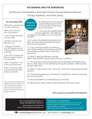 THE BUDDHA AND THE BORDERLINE

         My Recovery from Borderline Personality Disorder through Dialectical Behavior
                                        Therapy, Buddhism, and Online Dating


   The Facts About BPD                Suggested             10. When did you ﬁrst attempt
                                                            suicide? What was that time
*BPD afﬂicts approximately             Interview            of your life like? What drove
12 million Americans                                        you to that point?
                                      Questions
*BPD is more common                                  11. You have also battled alcohol
than schizophrenia                               and drug addiction. Did addiction
*10% of adults with BPD                 contribute to your BPD, or was it a result of
commit suicide                          the BPD?

*55-85% of adults with                  12. In spite of the debilitating symptoms of
BPD self-injure                         BPD, you were often extremely functional.
                                        How was that possible?
*A 30-year old woman
with BPD typically has the              13. If you could give advice to parents or
medical proﬁle of a woman               other family members of someone with BPD,
in her 60s                              how would you advise them to help their
                                        loved one?
*Over 50% of people with
BPD are severely impaired               14. What is dialectical behavior therapy
in employability                        (DBT)? How did DBT help you cope with your condition?

*BPD is implicated in 17%               15. You became an international advocate for borderline personality disor-
of the prison population                der at a time when no one admited to having the condition. What has that
                                        processs been like?
*38% of those with BPD
have substance abuse/de-                16. What is it like to now have “come out” with such a personal and candid
pendence disorders                      memoir?
                                        18. Your book describes your introduction to Buddhism. What ﬁrst attracted
                                        you to this practice?
                                        19. How has Buddhism contributed to your recovery?
Source: Research presentations at
NEA-BPD Conferences 2002-2010
                                        20. What do you hope readers of your book learn from your story?
(www.borderlinepersonalitydis-
order.com) National Education
Alliance for Borderline Personality
Disorder, May 2010
                                                                                 NEXT: Excerpt from The Buddha & the Borderline




                          F O R A N I N T E RV I E W R E Q U E S T o r   THE BUDDHA & THE BORDERLINE
                           M O R E I N F O R M AT I O N C O N TA C T:    My Recovery from Borderline Personality Disorder Through
                                                                         Dialectical behavior Therapy, Buddhism & Online Dating
                               Earlita Chenault 510-594-6142
                                                                         Kiera Van Gelder / August 2010
                       earlita.chenault@newharbinger.com                 ISBN-13: 978-1-57224-7109 / Paperback/ $17.95 / 6 x 9 / 280 pp


                         newharbingerpublications, inc.                  | 800-748-6273 | newharbinger.com
 