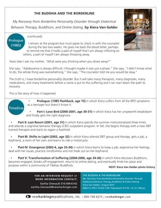 THE BUDDHA AND THE BORDERLINE

   My Recovery from Borderline Personality Disorder through Dialectical
 Behavior Therapy, Buddhism, and Online Dating, by Kiera Van Gelder

              (continued)
Prologue
               I remain at the program but must agree to check in with the counselor
 (1985)
              during the last two weeks. He gives me back the blood letter, perhaps
             to remind me that it holds a part of myself that I am always inﬂicting on
           others, a part of myself I am always throwing away.

Years later I ask my mother, “What were you thinking when you drove away?”

She says, “Adolescence is always difﬁcult; I thought maybe it was just a phase.” She says, “I didn’t know what
to do; the whole thing was overwhelming.” She says, “The counselor told me you would be okay.”

The truth is, I have borderline personality disorder. But it will take many therapists, many diagnoses, many
medications, and many treatments before a name is put to this suffering and I can start down the path to
recovery.

This is the story of how it happened.

               •      Prologue: (1985 ﬂashback, age 15) in which Kiera suffers from all the BPD symptoms
              as a teenager but doesn’t know it.
Timeline
               •    Part I: Love Bird (2000-2001, age 30-31) in which Kiera has her umpteenth breakdown
             and ﬁnally gets the right diagnosis

  •    Part II: Last Resort (2001, age 31) in which Kiera spends the summer institutionalized three times
and attends a cognitive behavior therapy (CBT) outpatient program. In fall, she begins therapy with a new DBT
trained therapist and starts to regain a foothold.

 •     Part III: Shifts in Light (2002, age 32) in which Kiera attends DBT group and therapy, gets a job, a
boyfriend, a room of her own and learns to ride a motorcycle.

 •     Part IV: Emergence (2002-4, age 33-34) in which Kiera learns to keep a job, experience her feelings,
deal with her issues, practice mindfulness and not freak out on her boyfriend.

 •    Part V: Transformation of Suffering (2004-2006, age 34-36) in which Kiera discovers Buddhism,
becomes engaged, breaks off engagement, returns to online dating, and eventually ﬁnds her place and
purpose within a community of Tibetan Buddhists.
                                                                                            NEXT: Kiera Van Gelder photo history


                    F O R A N I N T E RV I E W R E Q U E S T o r   THE BUDDHA & THE BORDERLINE
                     M O R E I N F O R M AT I O N C O N TA C T:    My Recovery from Borderline Personality Disorder Through
                                                                   Dialectical behavior Therapy, Buddhism & Online Dating
                         Earlita Chenault 510-594-6142             Kiera Van Gelder / August 2010
                 earlita.chenault@newharbinger.com                 ISBN-13: 978-1-57224-7109 / Paperback/ $17.95 / 6 x 9 / 280 pp



                  newharbingerpublications, inc.                   | 800-748-6273 | newharbinger.com
 