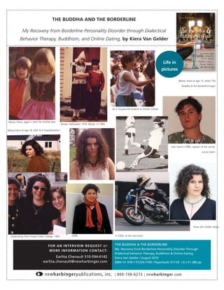 THE BUDDHA AND THE BORDERLINE

             My Recovery from Borderline Personality Disorder through Dialectical
           Behavior Therapy, Buddhism, and Online Dating, by Kiera Van Gelder




                                                                                                                                         Life in
                                                                                                                                         pictures

                                                                                                                                                    Below, Kiera at age 15, when The

                                                                                                                                                       Buddha & the Borderline begin




                                                                                             As a 14 year-old student at Groton School




Above, Kiera, aged 5, with her brother Ben.
                                                     Above, Halloween 1978. Below in 1989.

Below Kiera at age 18, after ﬁrst hospitalization.




                                                                                                                                             Lett, Kiera in1985, captain of the varsity

                                                                                                                                                                          soccer team




                                                                                                                                                                  Kiera Van Gelder today


  Graduating from Empire State College, 1995                  2008                             In 2005, at the race track



                                      F O R A N I N T E RV I E W R E Q U E S T o r             THE BUDDHA & THE BORDERLINE
                                                                                               My Recovery from Borderline Personality Disorder Through
                                       M O R E I N F O R M AT I O N C O N TA C T:
                                                                                               Dialectical behavior Therapy, Buddhism & Online Dating
                                         Earlita Chenault 510-594-6142                         Kiera Van Gelder / August 2010
                                 earlita.chenault@newharbinger.com                             ISBN-13: 978-1-57224-7109 / Paperback/ $17.95 / 6 x 9 / 280 pp



                                  newharbingerpublications, inc.                               | 800-748-6273 | newharbinger.com
 