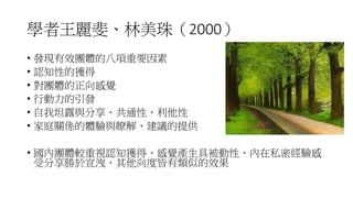 學者王麗斐、林美珠（2000）
• 發現有效團體的八項重要因素
• 認知性的獲得
• 對團體的正向感覺
• 行動力的引發
• 自我坦露與分享、共通性、利他性
• 家庭關係的體驗與瞭解、建議的提供
• 國內團體較重視認知獲得、感覺產生具被動性、內在私密經驗感
受分享勝於宣洩，其他向度皆有類似的效果
 