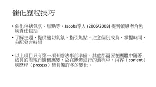 催化歷程技巧
• 催化包括氣氛、焦點等，Jacobs等人 (2006/2008) 提到領導者角色
與責任包括
• 了解主題、提供適切氣氛、指引焦點、注意個別成員、掌握時間、
分配發言時間
• 以上項目只有第一項有辦法事前準備，其他都需要在團體中隨著
成員的表現而隨機應變，故在團體進行的過程中，內容（content）
與歷程（process）皆具備許多的變化。
 