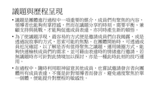議題與歷程呈現
• 議題是團體進行過程中一項重要的媒介，成員們有聚焦的內容，
領導者也能夠有掌控感，然而在議題分享的時刻，需要平衡、兼
顧支持與挑戰，才能夠促進成員表達，亦同時產生新的頓悟。
• 為了使議題浮現，最容易的方式便是邀請成員們自我揭露，或是
透過說故事的方式，思索可能的焦點。在團體開始時，可透過成
員近況確認，以了解是否有值得聚焦之議題，運用繞圈方式，能
夠快速檢核成員們的需求，並可藉由表達時的情緒進行邀請，若
無議題時亦可針對此情境加以探討，亦是一種此時此刻的技巧運
用。
• 在過程中，隨時利用眼神留意其他成員，也嘗試邀請發言者向團
體所有成員表達，不僅是針對領導者而發言。避免過度聚焦於單
一個體，便能提升對歷程的敏感性。
 