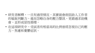 • 研究者解釋，一旦有過勞情況，其實就會削弱助人工作者
的敏銳判斷力，進而忽略自身的壓力警訊，更錯過求助機
會，並形成惡性循環。
• 在這項研究中，受試者有相當高的比例曾經忽視自己的壓
力、焦慮和憂鬱症狀。
 