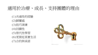 適用於治療、成長、支持團體的理由
(1)共通性的經驗
(2)歸屬感
(3)技巧演練
(4)回饋性
(5)替代性學習
(6)更接近真實生活
(7)合約與承諾
 