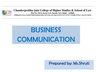 Chanderprabhu Jain College of Higher Studies & School of Law
Plot No. OCF, Sector A-8, Narela, New Delhi – 110040
(Affiliated to Guru Gobind Singh Indraprastha University and Approved by Govt of NCT of Delhi & Bar Council of India)
BUSINESS
COMMUNICATION
Prepared by: Ms.Shruti
 