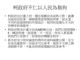 柯政府不仁以人民為芻狗
• 柯政府在計畫之初，還在規劃尚未成熟之際，就讓
社區居民陪著一個個建築造型開說明會，試水溫。
不同的是建築物的外型設計，相同的是變化不大的
容積率和建蔽率。
• 柯政府將本計畫分包成ABCDE五包，我們已經經歷D、
E...